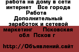 работа на дому в сети интернет - Все города Работа » Дополнительный заработок и сетевой маркетинг   . Псковская обл.,Псков г.